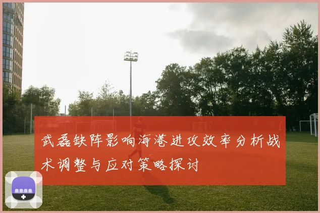 武磊缺阵影响海港进攻效率分析战术调整与应对策略探讨