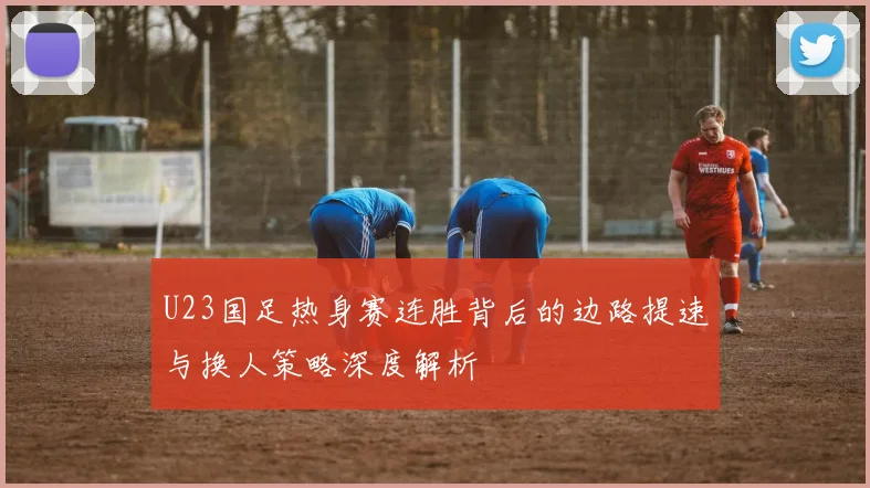 U23国足热身赛连胜背后的边路提速与换人策略深度解析