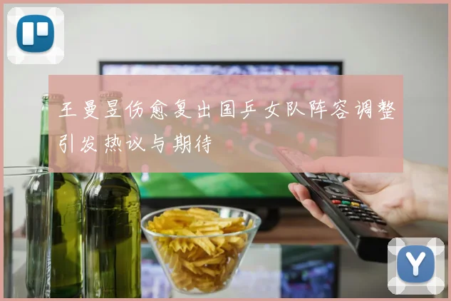 王曼昱伤愈复出国乒女队阵容调整引发热议与期待
