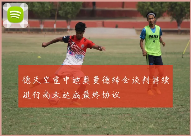 德天空重申迪奥曼德转会谈判持续进行尚未达成最终协议