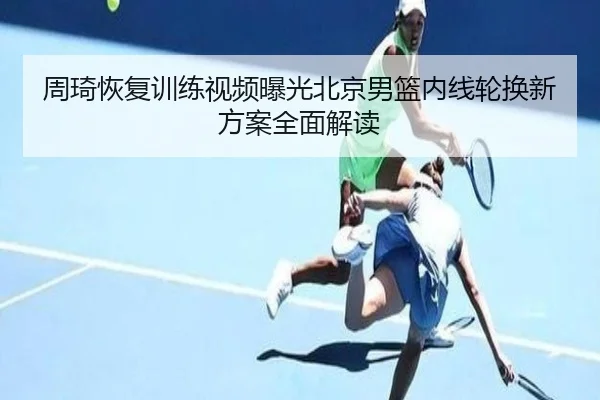 周琦恢复训练视频曝光北京男篮内线轮换新方案全面解读